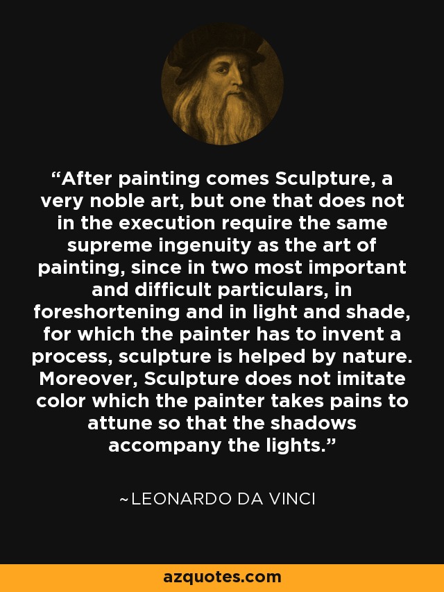 After painting comes Sculpture, a very noble art, but one that does not in the execution require the same supreme ingenuity as the art of painting, since in two most important and difficult particulars, in foreshortening and in light and shade, for which the painter has to invent a process, sculpture is helped by nature. Moreover, Sculpture does not imitate color which the painter takes pains to attune so that the shadows accompany the lights. - Leonardo da Vinci