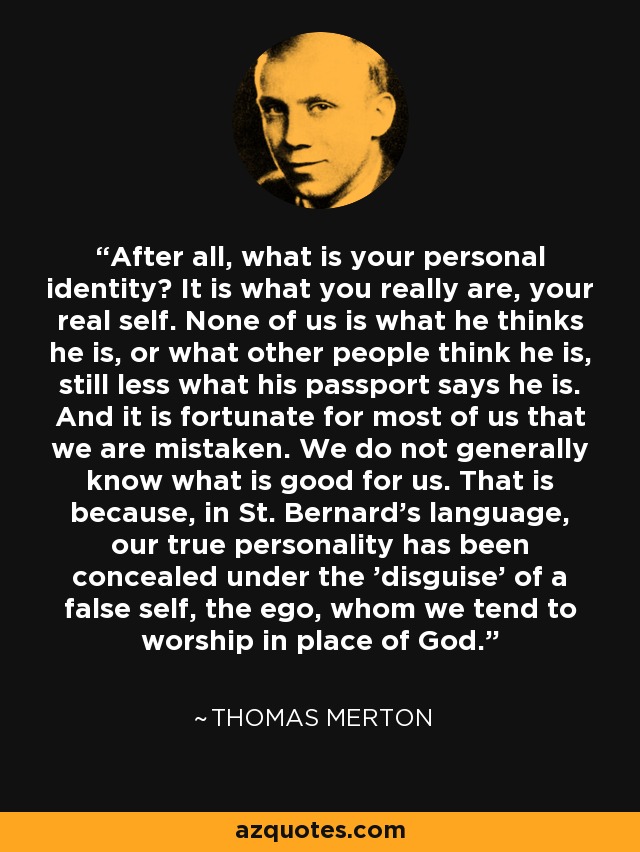 After all, what is your personal identity? It is what you really are, your real self. None of us is what he thinks he is, or what other people think he is, still less what his passport says he is. And it is fortunate for most of us that we are mistaken. We do not generally know what is good for us. That is because, in St. Bernard's language, our true personality has been concealed under the 'disguise' of a false self, the ego, whom we tend to worship in place of God. - Thomas Merton