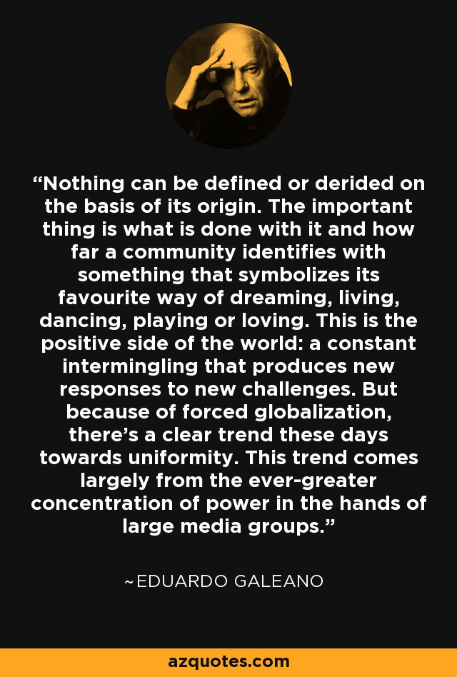 Nothing can be defined or derided on the basis of its origin. The important thing is what is done with it and how far a community identifies with something that symbolizes its favourite way of dreaming, living, dancing, playing or loving. This is the positive side of the world: a constant intermingling that produces new responses to new challenges. But because of forced globalization, there's a clear trend these days towards uniformity. This trend comes largely from the ever-greater concentration of power in the hands of large media groups. - Eduardo Galeano