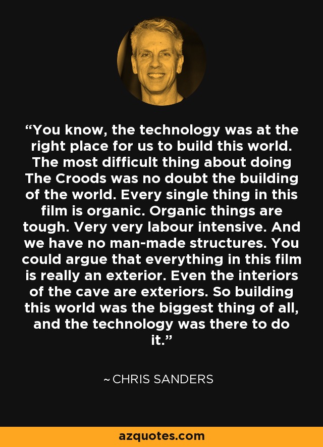 You know, the technology was at the right place for us to build this world. The most difficult thing about doing The Croods was no doubt the building of the world. Every single thing in this film is organic. Organic things are tough. Very very labour intensive. And we have no man-made structures. You could argue that everything in this film is really an exterior. Even the interiors of the cave are exteriors. So building this world was the biggest thing of all, and the technology was there to do it. - Chris Sanders