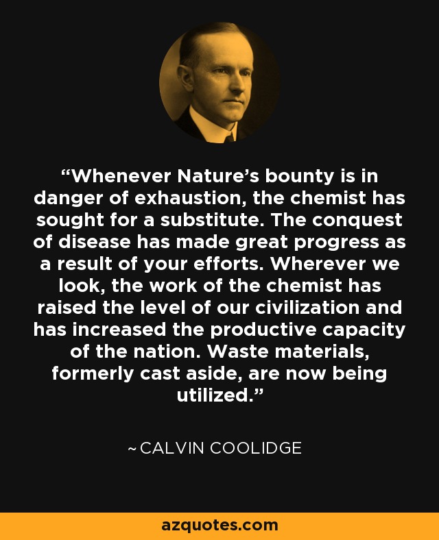 Whenever Nature's bounty is in danger of exhaustion, the chemist has sought for a substitute. The conquest of disease has made great progress as a result of your efforts. Wherever we look, the work of the chemist has raised the level of our civilization and has increased the productive capacity of the nation. Waste materials, formerly cast aside, are now being utilized. - Calvin Coolidge