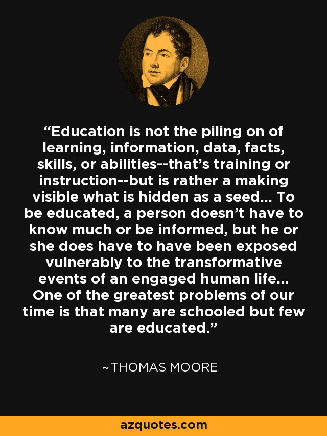 Education is not the piling on of learning, information, data, facts, skills, or abilities--that's training or instruction--but is rather a making visible what is hidden as a seed... To be educated, a person doesn't have to know much or be informed, but he or she does have to have been exposed vulnerably to the transformative events of an engaged human life... One of the greatest problems of our time is that many are schooled but few are educated. - Thomas Moore