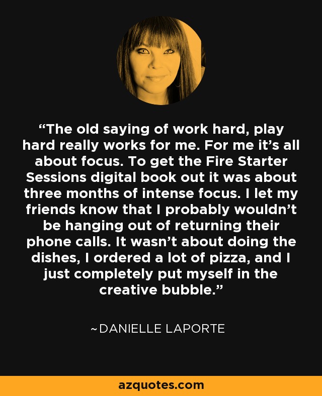 The old saying of work hard, play hard really works for me. For me it's all about focus. To get the Fire Starter Sessions digital book out it was about three months of intense focus. I let my friends know that I probably wouldn't be hanging out of returning their phone calls. It wasn't about doing the dishes, I ordered a lot of pizza, and I just completely put myself in the creative bubble. - Danielle LaPorte