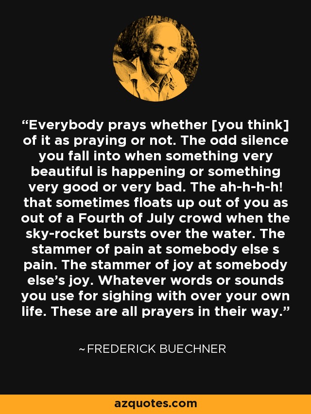 Everybody prays whether [you think] of it as praying or not. The odd silence you fall into when something very beautiful is happening or something very good or very bad. The ah-h-h-h! that sometimes floats up out of you as out of a Fourth of July crowd when the sky-rocket bursts over the water. The stammer of pain at somebody else s pain. The stammer of joy at somebody else's joy. Whatever words or sounds you use for sighing with over your own life. These are all prayers in their way. - Frederick Buechner