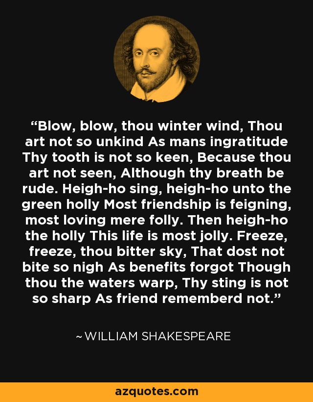 Blow, blow, thou winter wind, Thou art not so unkind As mans ingratitude Thy tooth is not so keen, Because thou art not seen, Although thy breath be rude. Heigh-ho sing, heigh-ho unto the green holly Most friendship is feigning, most loving mere folly. Then heigh-ho the holly This life is most jolly. Freeze, freeze, thou bitter sky, That dost not bite so nigh As benefits forgot Though thou the waters warp, Thy sting is not so sharp As friend rememberd not. - William Shakespeare