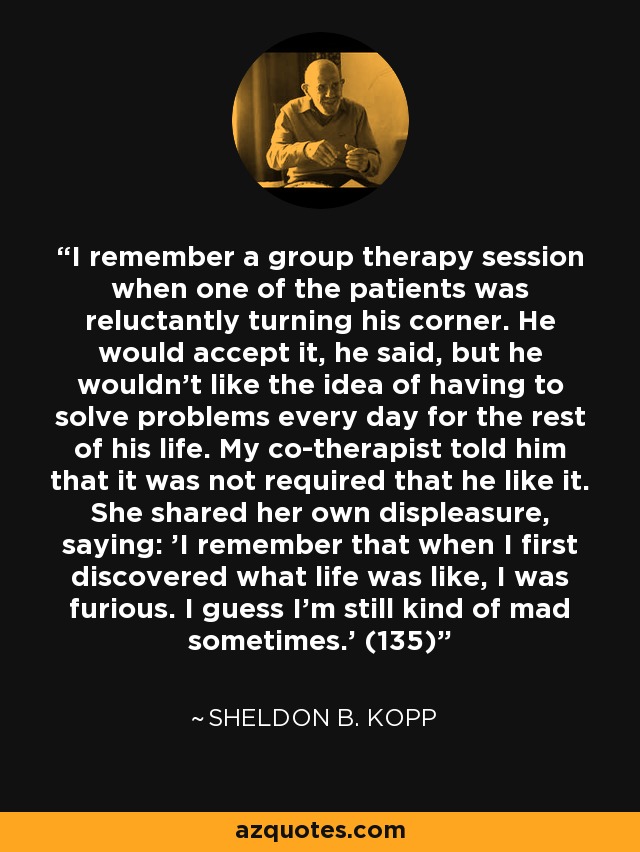 I remember a group therapy session when one of the patients was reluctantly turning his corner. He would accept it, he said, but he wouldn't like the idea of having to solve problems every day for the rest of his life. My co-therapist told him that it was not required that he like it. She shared her own displeasure, saying: 'I remember that when I first discovered what life was like, I was furious. I guess I'm still kind of mad sometimes.' (135) - Sheldon B. Kopp