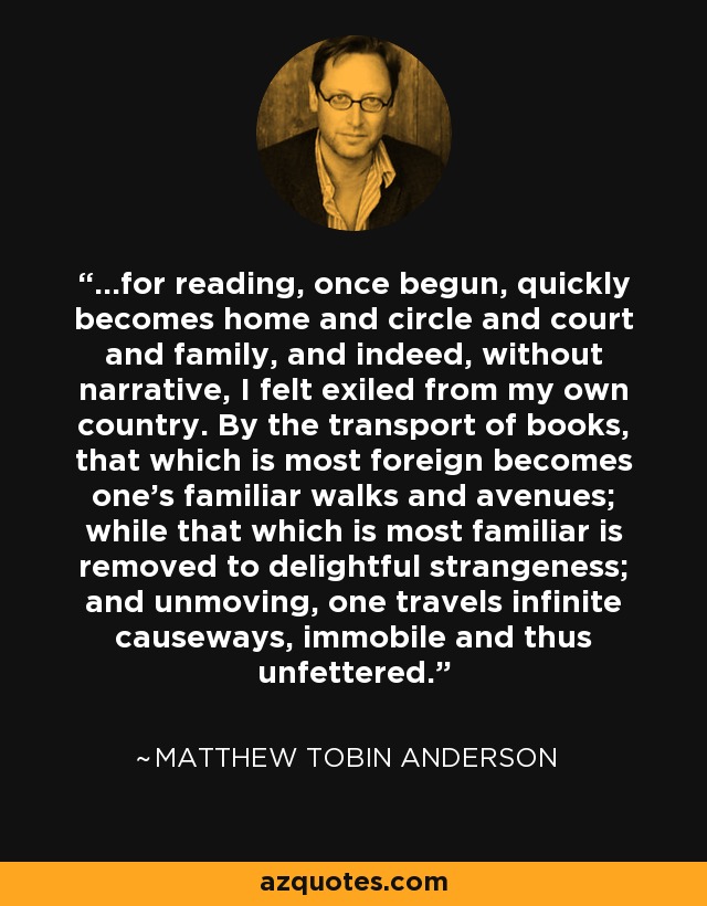 ...for reading, once begun, quickly becomes home and circle and court and family, and indeed, without narrative, I felt exiled from my own country. By the transport of books, that which is most foreign becomes one's familiar walks and avenues; while that which is most familiar is removed to delightful strangeness; and unmoving, one travels infinite causeways, immobile and thus unfettered. - Matthew Tobin Anderson