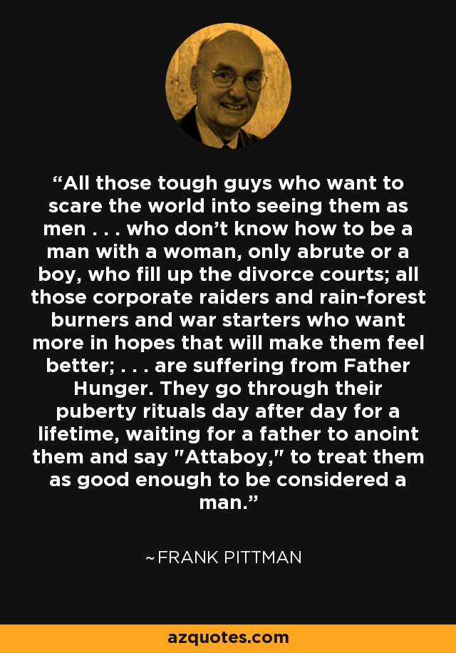 All those tough guys who want to scare the world into seeing them as men . . . who don't know how to be a man with a woman, only abrute or a boy, who fill up the divorce courts; all those corporate raiders and rain-forest burners and war starters who want more in hopes that will make them feel better; . . . are suffering from Father Hunger. They go through their puberty rituals day after day for a lifetime, waiting for a father to anoint them and say 