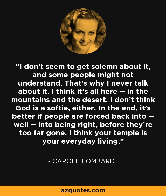 I don't seem to get solemn about it, and some people might not understand. That's why I never talk about it. I think it's all here -- in the mountains and the desert. I don't think God is a softie, either. In the end, it's better if people are forced back into -- well -- into being right, before they're too far gone. I think your temple is your everyday living. - Carole Lombard