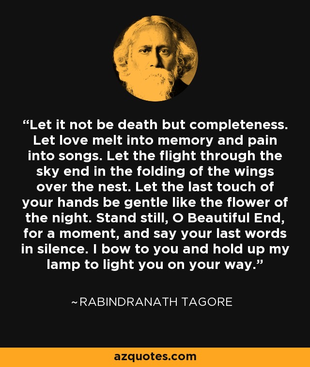 Let it not be death but completeness. Let love melt into memory and pain into songs. Let the flight through the sky end in the folding of the wings over the nest. Let the last touch of your hands be gentle like the flower of the night. Stand still, O Beautiful End, for a moment, and say your last words in silence. I bow to you and hold up my lamp to light you on your way. - Rabindranath Tagore