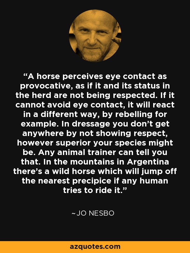 A horse perceives eye contact as provocative, as if it and its status in the herd are not being respected. If it cannot avoid eye contact, it will react in a different way, by rebelling for example. In dressage you don't get anywhere by not showing respect, however superior your species might be. Any animal trainer can tell you that. In the mountains in Argentina there's a wild horse which will jump off the nearest precipice if any human tries to ride it. - Jo Nesbo