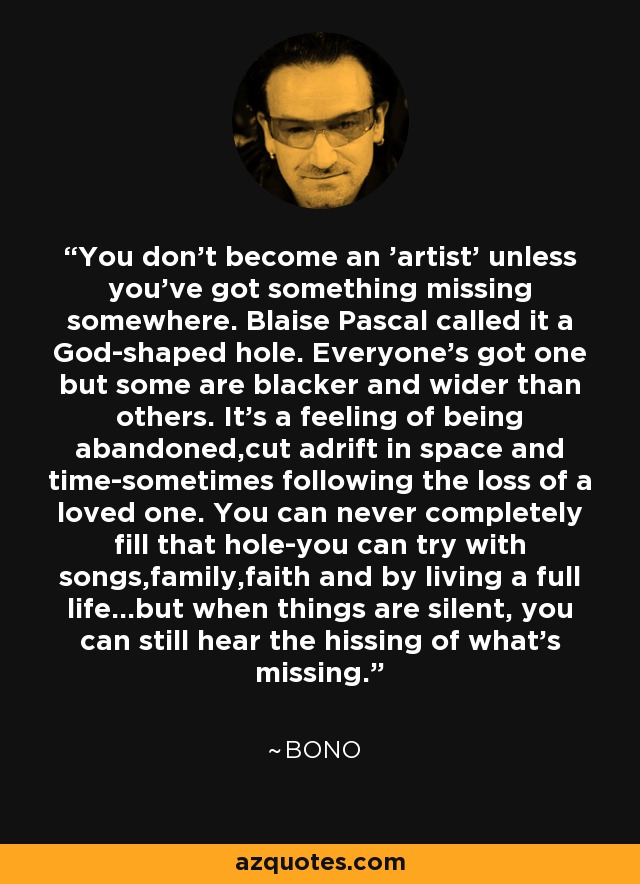 You don't become an 'artist' unless you've got something missing somewhere. Blaise Pascal called it a God-shaped hole. Everyone's got one but some are blacker and wider than others. It's a feeling of being abandoned,cut adrift in space and time-sometimes following the loss of a loved one. You can never completely fill that hole-you can try with songs,family,faith and by living a full life...but when things are silent, you can still hear the hissing of what's missing. - Bono