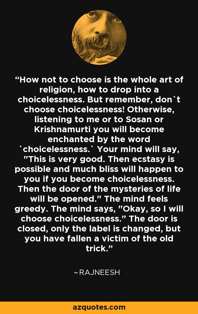 How not to choose is the whole art of religion, how to drop into a choicelessness. But remember, don`t choose choicelessness! Otherwise, listening to me or to Sosan or Krishnamurti you will become enchanted by the word `choicelessness.` Your mind will say, 