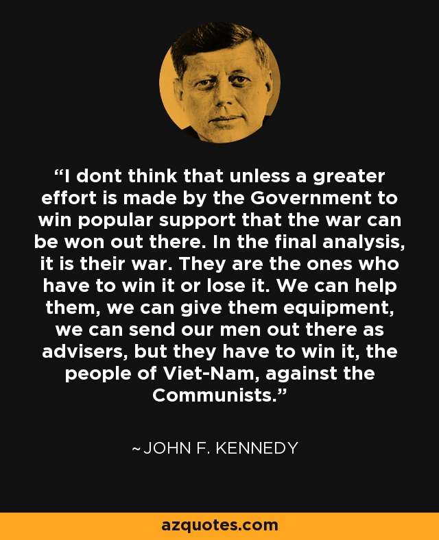 I dont think that unless a greater effort is made by the Government to win popular support that the war can be won out there. In the final analysis, it is their war. They are the ones who have to win it or lose it. We can help them, we can give them equipment, we can send our men out there as advisers, but they have to win it, the people of Viet-Nam, against the Communists. - John F. Kennedy