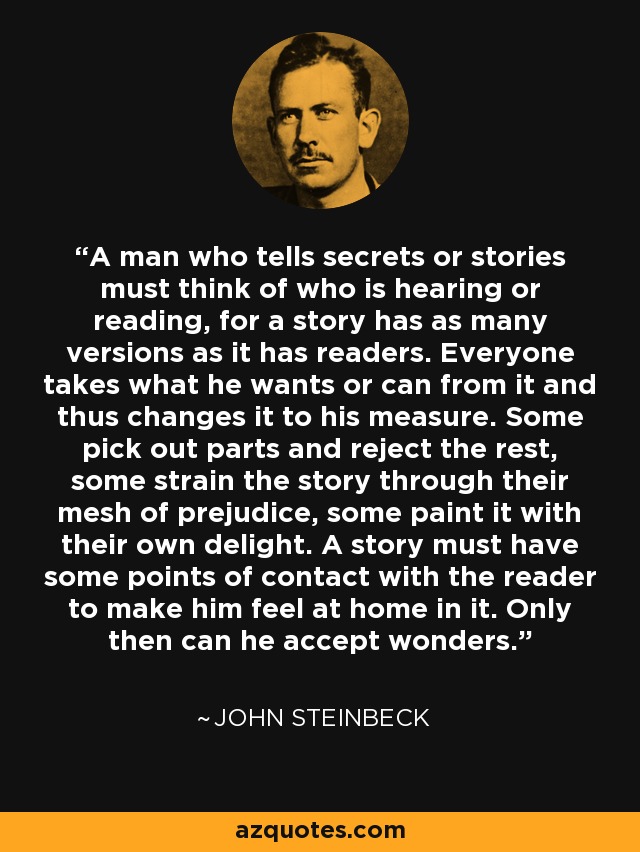 A man who tells secrets or stories must think of who is hearing or reading, for a story has as many versions as it has readers. Everyone takes what he wants or can from it and thus changes it to his measure. Some pick out parts and reject the rest, some strain the story through their mesh of prejudice, some paint it with their own delight. A story must have some points of contact with the reader to make him feel at home in it. Only then can he accept wonders. - John Steinbeck