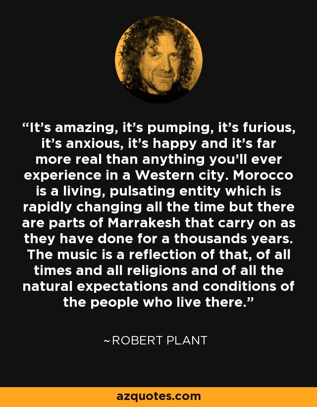 It's amazing, it's pumping, it's furious, it's anxious, it's happy and it's far more real than anything you'll ever experience in a Western city. Morocco is a living, pulsating entity which is rapidly changing all the time but there are parts of Marrakesh that carry on as they have done for a thousands years. The music is a reflection of that, of all times and all religions and of all the natural expectations and conditions of the people who live there. - Robert Plant