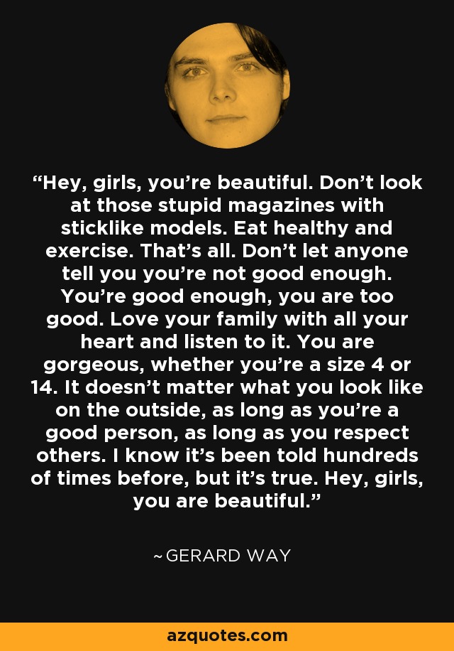 Hey, girls, you're beautiful. Don't look at those stupid magazines with sticklike models. Eat healthy and exercise. That's all. Don't let anyone tell you you're not good enough. You're good enough, you are too good. Love your family with all your heart and listen to it. You are gorgeous, whether you're a size 4 or 14. It doesn't matter what you look like on the outside, as long as you're a good person, as long as you respect others. I know it's been told hundreds of times before, but it's true. Hey, girls, you are beautiful. - Gerard Way