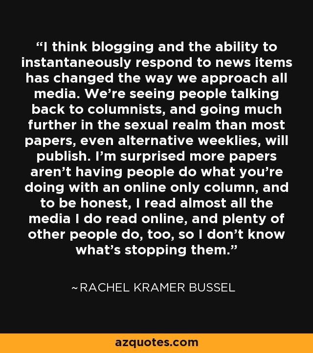 I think blogging and the ability to instantaneously respond to news items has changed the way we approach all media. We're seeing people talking back to columnists, and going much further in the sexual realm than most papers, even alternative weeklies, will publish. I'm surprised more papers aren't having people do what you're doing with an online only column, and to be honest, I read almost all the media I do read online, and plenty of other people do, too, so I don't know what's stopping them. - Rachel Kramer Bussel