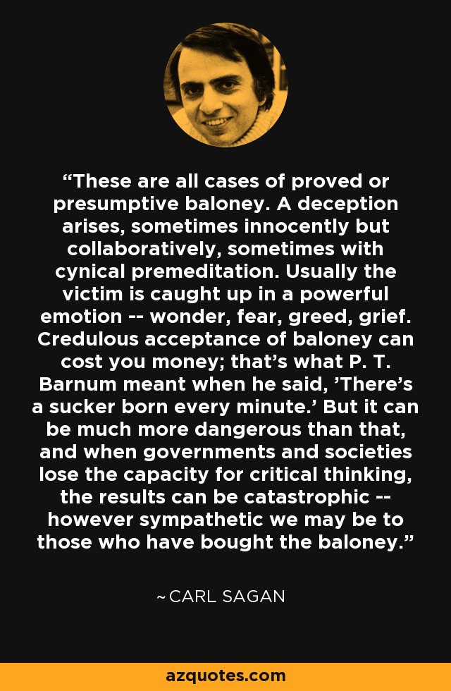 These are all cases of proved or presumptive baloney. A deception arises, sometimes innocently but collaboratively, sometimes with cynical premeditation. Usually the victim is caught up in a powerful emotion -- wonder, fear, greed, grief. Credulous acceptance of baloney can cost you money; that's what P. T. Barnum meant when he said, 'There's a sucker born every minute.' But it can be much more dangerous than that, and when governments and societies lose the capacity for critical thinking, the results can be catastrophic -- however sympathetic we may be to those who have bought the baloney. - Carl Sagan