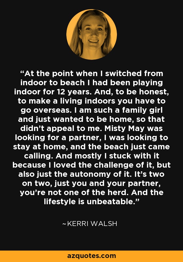 At the point when I switched from indoor to beach I had been playing indoor for 12 years. And, to be honest, to make a living indoors you have to go overseas. I am such a family girl and just wanted to be home, so that didn't appeal to me. Misty May was looking for a partner, I was looking to stay at home, and the beach just came calling. And mostly I stuck with it because I loved the challenge of it, but also just the autonomy of it. It's two on two, just you and your partner, you're not one of the herd. And the lifestyle is unbeatable. - Kerri Walsh
