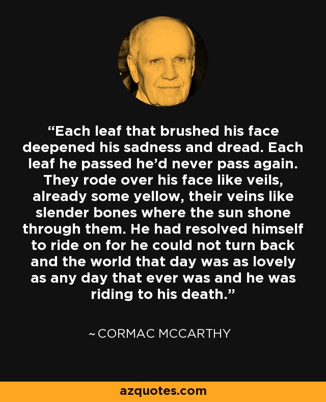 Each leaf that brushed his face deepened his sadness and dread. Each leaf he passed he'd never pass again. They rode over his face like veils, already some yellow, their veins like slender bones where the sun shone through them. He had resolved himself to ride on for he could not turn back and the world that day was as lovely as any day that ever was and he was riding to his death. - Cormac McCarthy