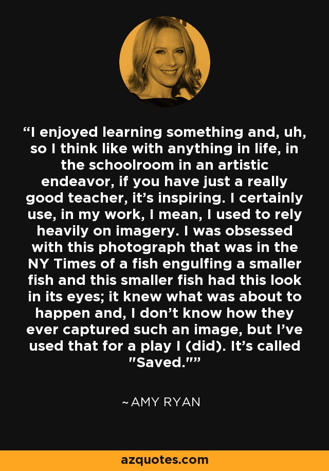 I enjoyed learning something and, uh, so I think like with anything in life, in the schoolroom in an artistic endeavor, if you have just a really good teacher, it's inspiring. I certainly use, in my work, I mean, I used to rely heavily on imagery. I was obsessed with this photograph that was in the NY Times of a fish engulfing a smaller fish and this smaller fish had this look in its eyes; it knew what was about to happen and, I don't know how they ever captured such an image, but I've used that for a play I (did). It's called 