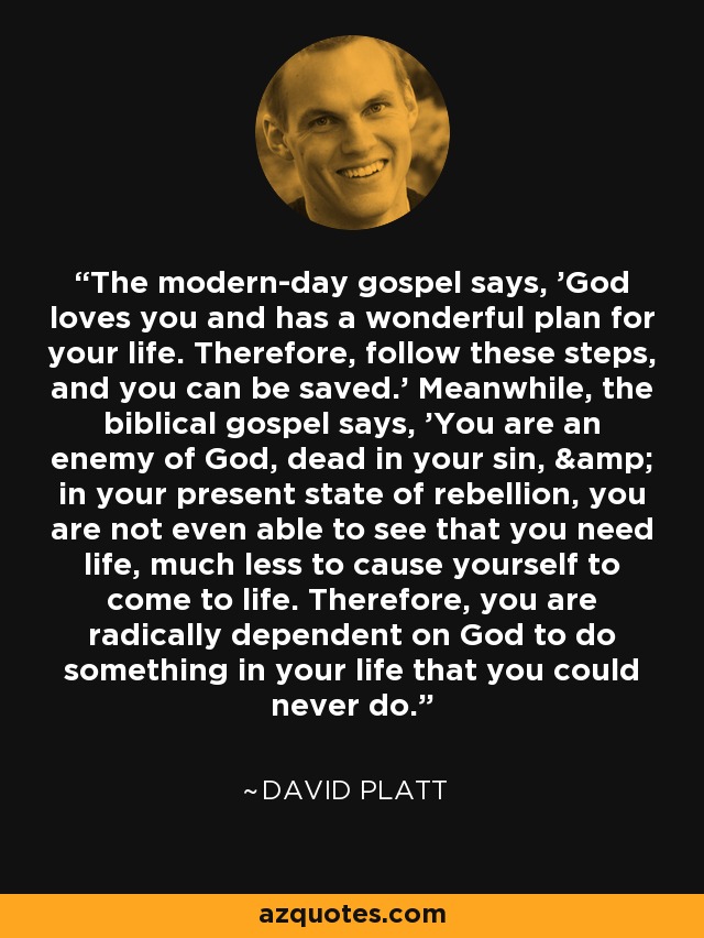 The modern-day gospel says, 'God loves you and has a wonderful plan for your life. Therefore, follow these steps, and you can be saved.' Meanwhile, the biblical gospel says, 'You are an enemy of God, dead in your sin, & in your present state of rebellion, you are not even able to see that you need life, much less to cause yourself to come to life. Therefore, you are radically dependent on God to do something in your life that you could never do. - David Platt