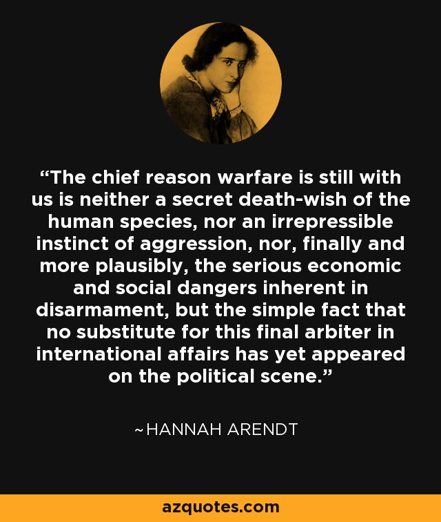 The chief reason warfare is still with us is neither a secret death-wish of the human species, nor an irrepressible instinct of aggression, nor, finally and more plausibly, the serious economic and social dangers inherent in disarmament, but the simple fact that no substitute for this final arbiter in international affairs has yet appeared on the political scene. - Hannah Arendt