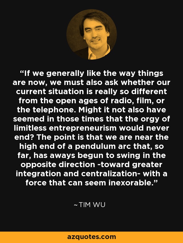 If we generally like the way things are now, we must also ask whether our current situation is really so different from the open ages of radio, film, or the telephone. Might it not also have seemed in those times that the orgy of limitless entrepreneurism would never end? The point is that we are near the high end of a pendulum arc that, so far, has aways begun to swing in the opposite direction -toward greater integration and centralization- with a force that can seem inexorable. - Tim Wu