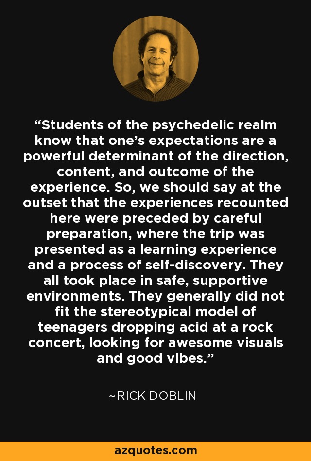 Students of the psychedelic realm know that one's expectations are a powerful determinant of the direction, content, and outcome of the experience. So, we should say at the outset that the experiences recounted here were preceded by careful preparation, where the trip was presented as a learning experience and a process of self-discovery. They all took place in safe, supportive environments. They generally did not fit the stereotypical model of teenagers dropping acid at a rock concert, looking for awesome visuals and good vibes. - Rick Doblin