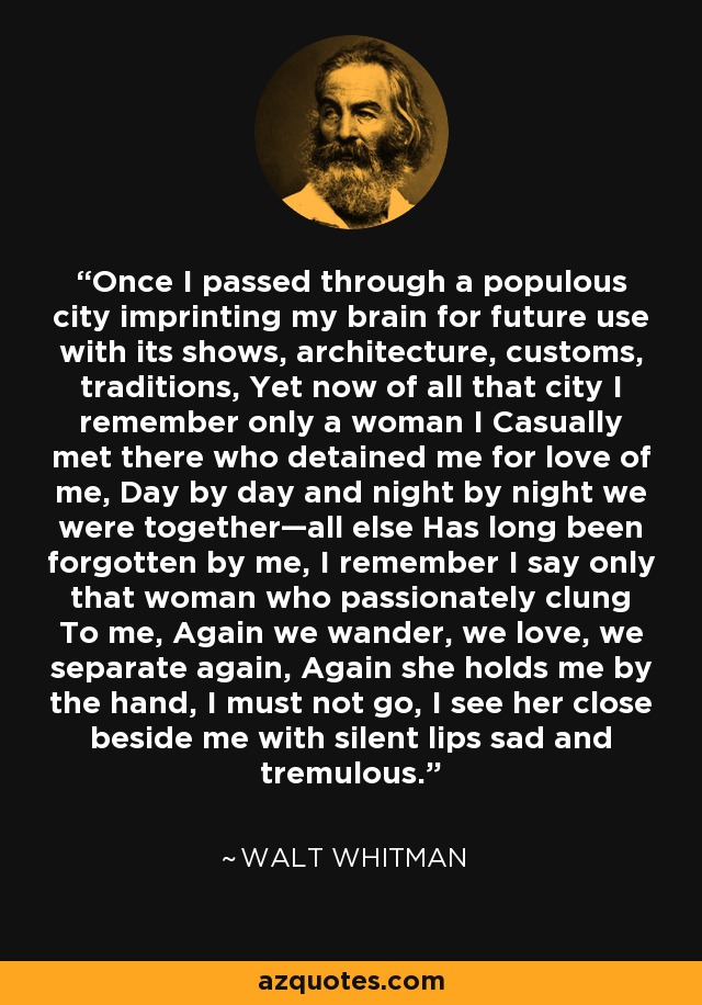 Once I passed through a populous city imprinting my brain for future use with its shows, architecture, customs, traditions, Yet now of all that city I remember only a woman I Casually met there who detained me for love of me, Day by day and night by night we were together—all else Has long been forgotten by me, I remember I say only that woman who passionately clung To me, Again we wander, we love, we separate again, Again she holds me by the hand, I must not go, I see her close beside me with silent lips sad and tremulous. - Walt Whitman