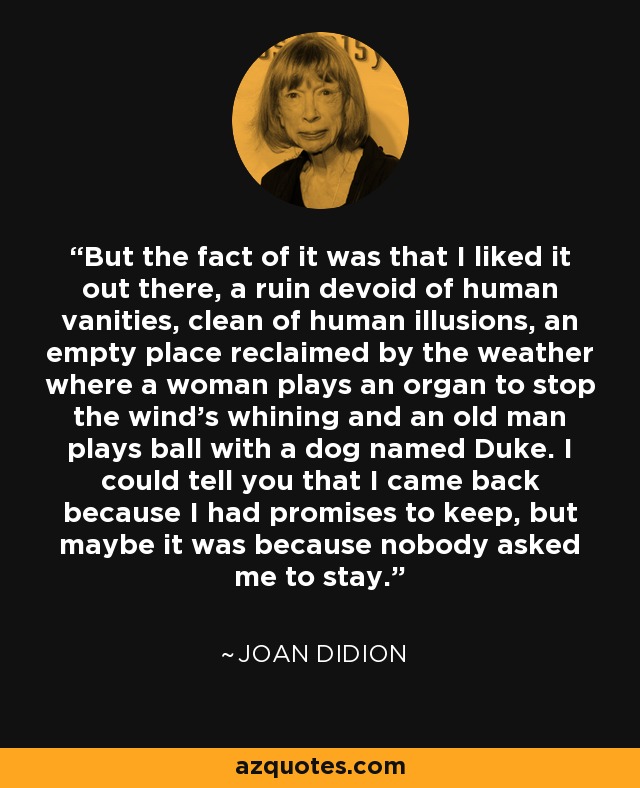 But the fact of it was that I liked it out there, a ruin devoid of human vanities, clean of human illusions, an empty place reclaimed by the weather where a woman plays an organ to stop the wind's whining and an old man plays ball with a dog named Duke. I could tell you that I came back because I had promises to keep, but maybe it was because nobody asked me to stay. - Joan Didion