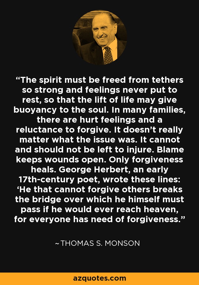 The spirit must be freed from tethers so strong and feelings never put to rest, so that the lift of life may give buoyancy to the soul. In many families, there are hurt feelings and a reluctance to forgive. It doesn’t really matter what the issue was. It cannot and should not be left to injure. Blame keeps wounds open. Only forgiveness heals. George Herbert, an early 17th-century poet, wrote these lines: ‘He that cannot forgive others breaks the bridge over which he himself must pass if he would ever reach heaven, for everyone has need of forgiveness.’ - Thomas S. Monson