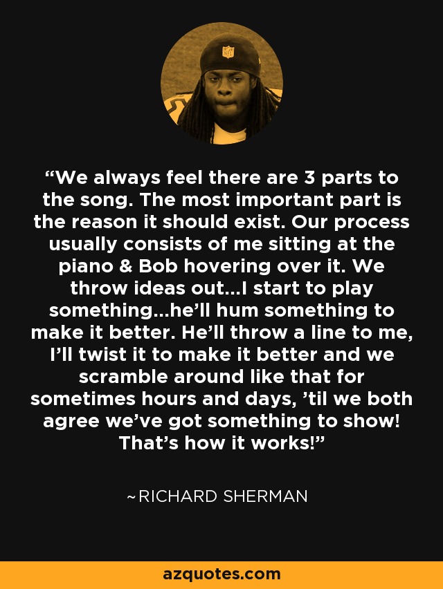 We always feel there are 3 parts to the song. The most important part is the reason it should exist. Our process usually consists of me sitting at the piano & Bob hovering over it. We throw ideas out...I start to play something...he'll hum something to make it better. He'll throw a line to me, I'll twist it to make it better and we scramble around like that for sometimes hours and days, 'til we both agree we've got something to show! That's how it works! - Richard Sherman