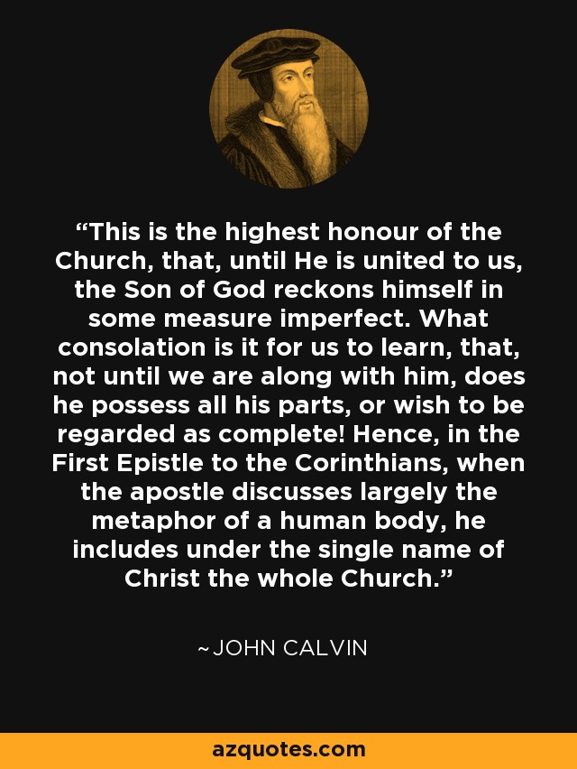 This is the highest honour of the Church, that, until He is united to us, the Son of God reckons himself in some measure imperfect. What consolation is it for us to learn, that, not until we are along with him, does he possess all his parts, or wish to be regarded as complete! Hence, in the First Epistle to the Corinthians, when the apostle discusses largely the metaphor of a human body, he includes under the single name of Christ the whole Church. - John Calvin