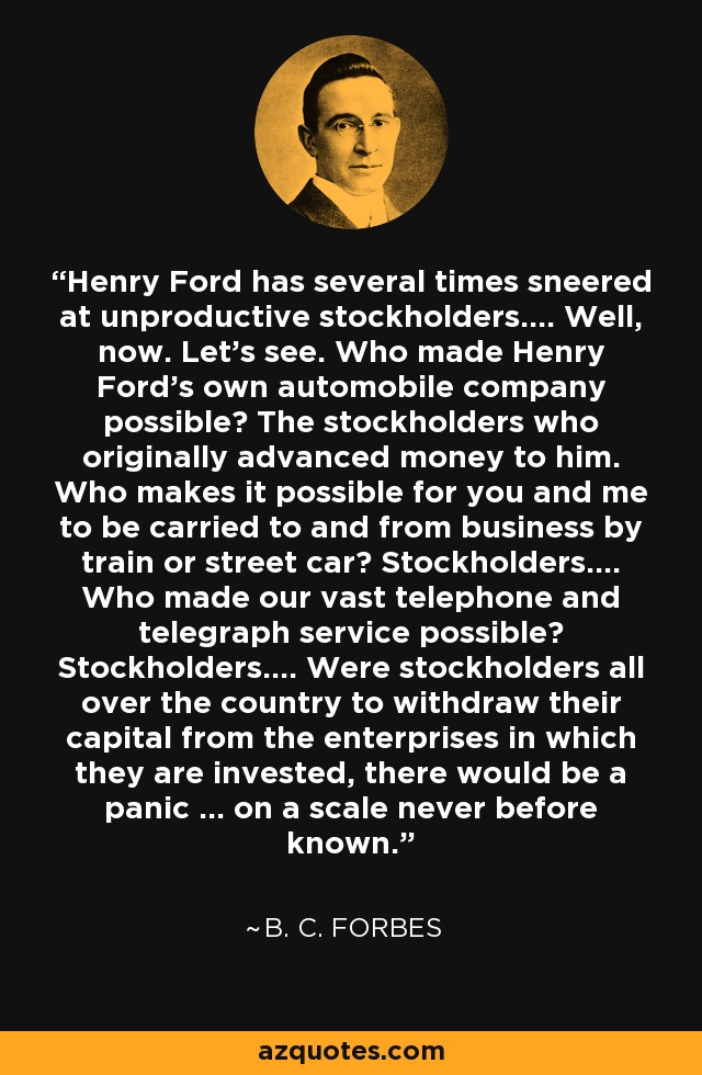 Henry Ford se ha mofado varias veces de los accionistas improductivos.... Bueno. Veamos. ¿Quién hizo posible la empresa de automóviles de Henry Ford? Los accionistas que originalmente le adelantaron dinero. ¿Quién hace posible que a usted y a mí nos lleven y traigan de los negocios en tren o en tranvía? Los accionistas.... ¿Quién hizo posible nuestro vasto servicio telefónico y telegráfico? Los accionistas.... Si los accionistas de todo el país retiraran su capital de las empresas en las que están invertidos, se produciría un pánico... a una escala nunca antes conocida. - B. C. Forbes