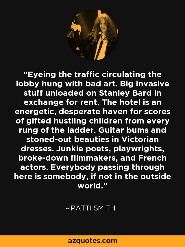 Eyeing the traffic circulating the lobby hung with bad art. Big invasive stuff unloaded on Stanley Bard in exchange for rent. The hotel is an energetic, desperate haven for scores of gifted hustling children from every rung of the ladder. Guitar bums and stoned-out beauties in Victorian dresses. Junkie poets, playwrights, broke-down filmmakers, and French actors. Everybody passing through here is somebody, if not in the outside world. - Patti Smith