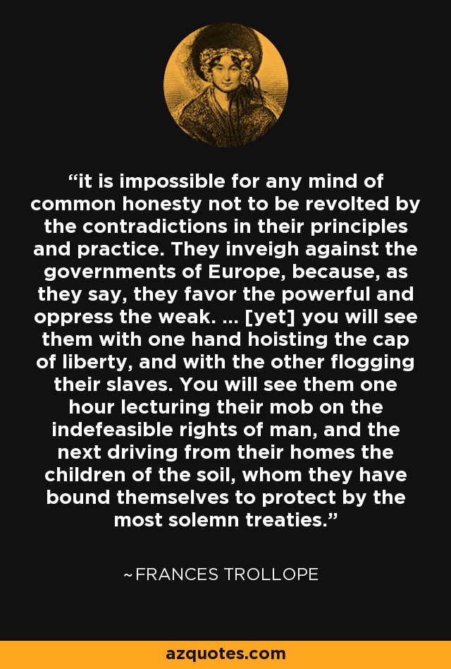 it is impossible for any mind of common honesty not to be revolted by the contradictions in their principles and practice. They inveigh against the governments of Europe, because, as they say, they favor the powerful and oppress the weak. ... [yet] you will see them with one hand hoisting the cap of liberty, and with the other flogging their slaves. You will see them one hour lecturing their mob on the indefeasible rights of man, and the next driving from their homes the children of the soil, whom they have bound themselves to protect by the most solemn treaties. - Frances Trollope