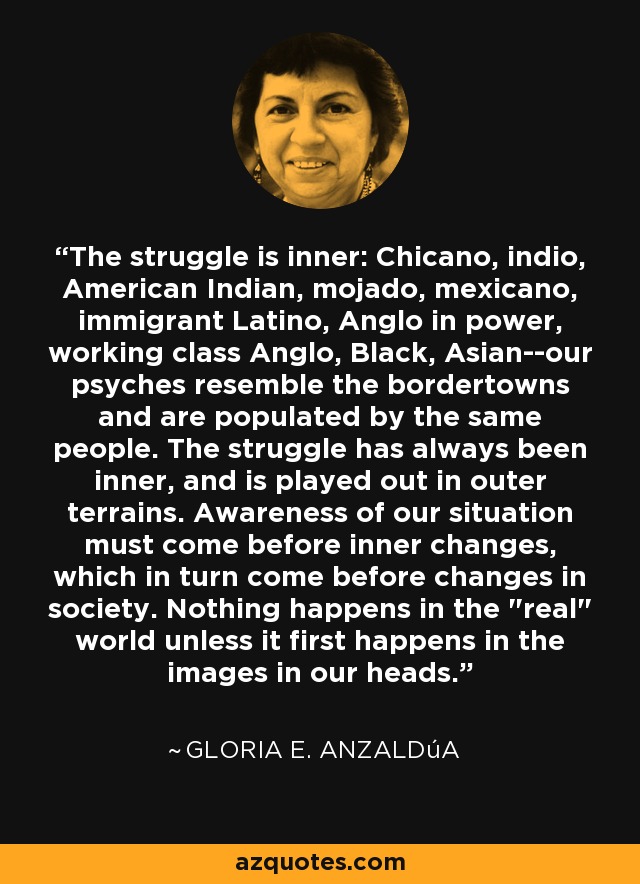 The struggle is inner: Chicano, indio, American Indian, mojado, mexicano, immigrant Latino, Anglo in power, working class Anglo, Black, Asian--our psyches resemble the bordertowns and are populated by the same people. The struggle has always been inner, and is played out in outer terrains. Awareness of our situation must come before inner changes, which in turn come before changes in society. Nothing happens in the 