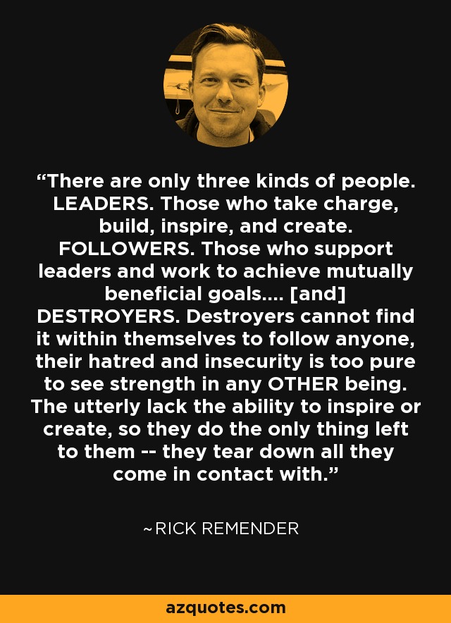 There are only three kinds of people. LEADERS. Those who take charge, build, inspire, and create. FOLLOWERS. Those who support leaders and work to achieve mutually beneficial goals.... [and] DESTROYERS. Destroyers cannot find it within themselves to follow anyone, their hatred and insecurity is too pure to see strength in any OTHER being. The utterly lack the ability to inspire or create, so they do the only thing left to them -- they tear down all they come in contact with. - Rick Remender