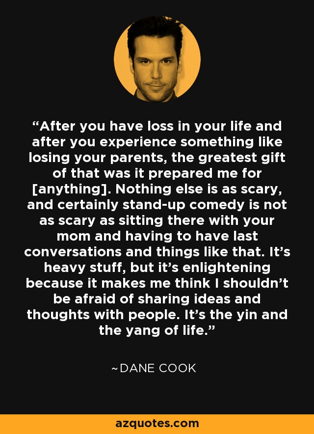 After you have loss in your life and after you experience something like losing your parents, the greatest gift of that was it prepared me for [anything]. Nothing else is as scary, and certainly stand-up comedy is not as scary as sitting there with your mom and having to have last conversations and things like that. It's heavy stuff, but it's enlightening because it makes me think I shouldn't be afraid of sharing ideas and thoughts with people. It's the yin and the yang of life. - Dane Cook