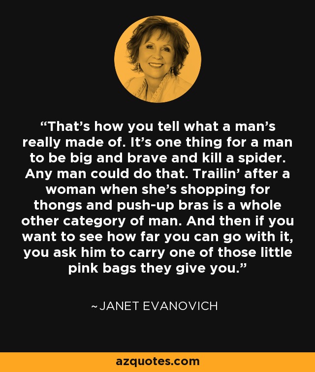 That’s how you tell what a man’s really made of. It’s one thing for a man to be big and brave and kill a spider. Any man could do that. Trailin’ after a woman when she’s shopping for thongs and push-up bras is a whole other category of man. And then if you want to see how far you can go with it, you ask him to carry one of those little pink bags they give you. - Janet Evanovich