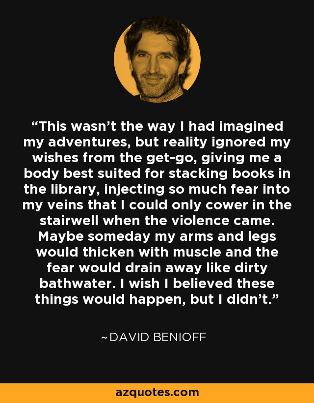 This wasn't the way I had imagined my adventures, but reality ignored my wishes from the get-go, giving me a body best suited for stacking books in the library, injecting so much fear into my veins that I could only cower in the stairwell when the violence came. Maybe someday my arms and legs would thicken with muscle and the fear would drain away like dirty bathwater. I wish I believed these things would happen, but I didn't. - David Benioff