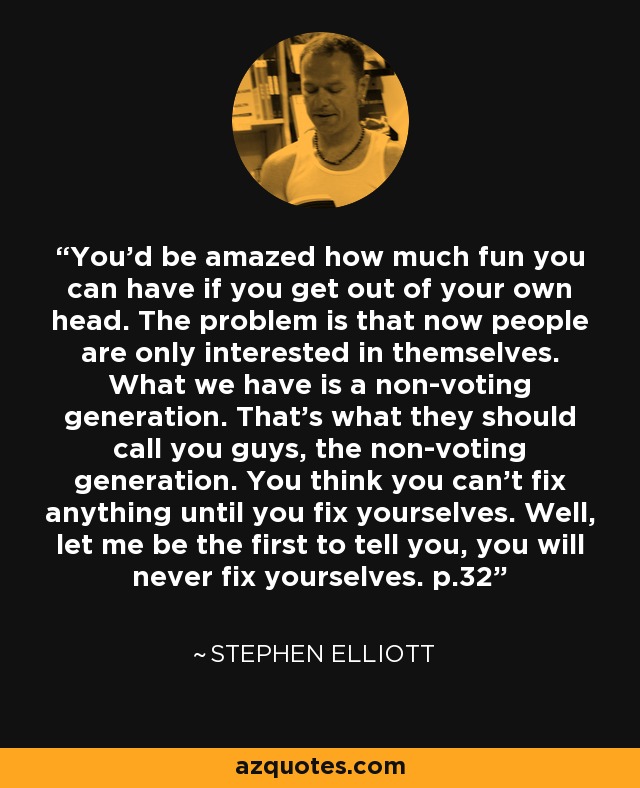 You'd be amazed how much fun you can have if you get out of your own head. The problem is that now people are only interested in themselves. What we have is a non-voting generation. That's what they should call you guys, the non-voting generation. You think you can't fix anything until you fix yourselves. Well, let me be the first to tell you, you will never fix yourselves. p.32 - Stephen Elliott