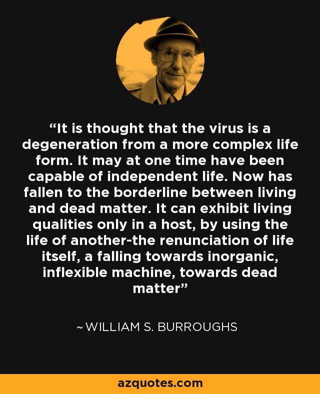 It is thought that the virus is a degeneration from a more complex life form. It may at one time have been capable of independent life. Now has fallen to the borderline between living and dead matter. It can exhibit living qualities only in a host, by using the life of another-the renunciation of life itself, a falling towards inorganic, inflexible machine, towards dead matter - William S. Burroughs