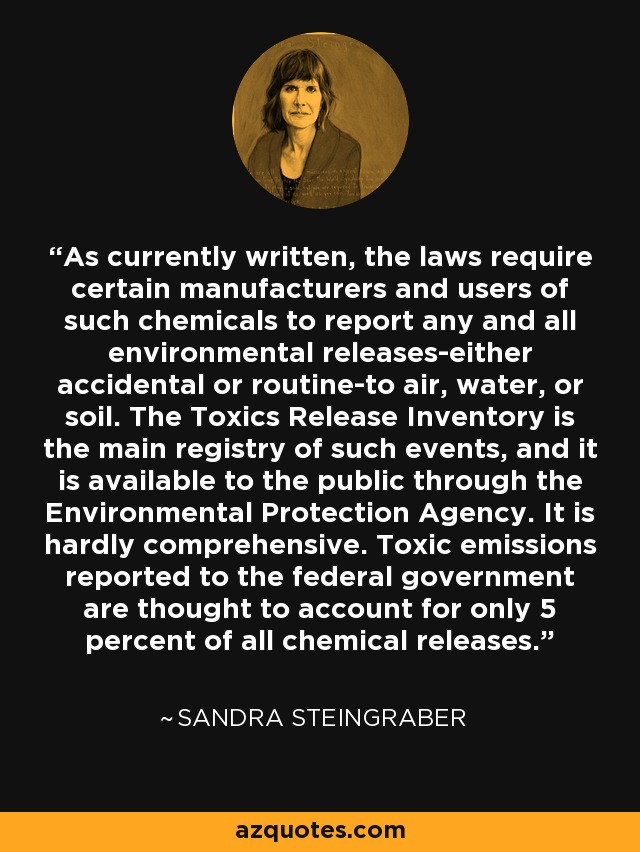 En su redacción actual, las leyes obligan a determinados fabricantes y usuarios de esas sustancias químicas a informar de todas y cada una de las emisiones al medio ambiente -accidentales o rutinarias- a la atmósfera, el agua o el suelo. El Inventario de Emisiones Tóxicas es el principal registro de este tipo de sucesos y está a disposición del público a través de la Agencia de Protección del Medio Ambiente. No es exhaustivo. Se cree que las emisiones tóxicas notificadas al gobierno federal representan sólo el 5% de todas las emisiones químicas. - Sandra Steingraber