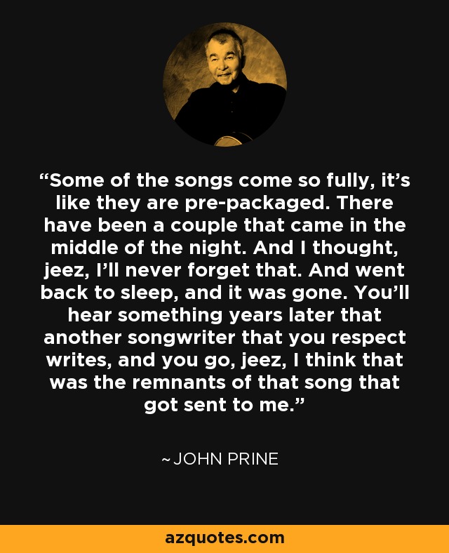 Some of the songs come so fully, it's like they are pre-packaged. There have been a couple that came in the middle of the night. And I thought, jeez, I'll never forget that. And went back to sleep, and it was gone. You'll hear something years later that another songwriter that you respect writes, and you go, jeez, I think that was the remnants of that song that got sent to me. - John Prine