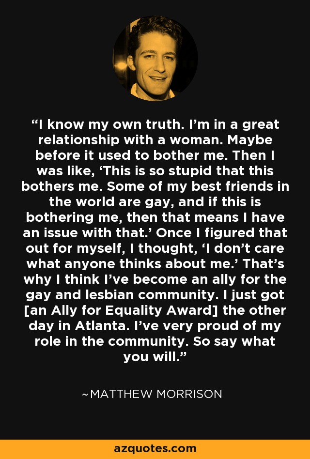 I know my own truth. I'm in a great relationship with a woman. Maybe before it used to bother me. Then I was like, ‘This is so stupid that this bothers me. Some of my best friends in the world are gay, and if this is bothering me, then that means I have an issue with that.’ Once I figured that out for myself, I thought, ‘I don't care what anyone thinks about me.’ That's why I think I've become an ally for the gay and lesbian community. I just got [an Ally for Equality Award] the other day in Atlanta. I've very proud of my role in the community. So say what you will. - Matthew Morrison