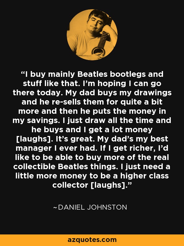 I buy mainly Beatles bootlegs and stuff like that. I'm hoping I can go there today. My dad buys my drawings and he re-sells them for quite a bit more and then he puts the money in my savings. I just draw all the time and he buys and I get a lot money [laughs]. It's great. My dad's my best manager I ever had. If I get richer, I'd like to be able to buy more of the real collectible Beatles things. I just need a little more money to be a higher class collector [laughs]. - Daniel Johnston