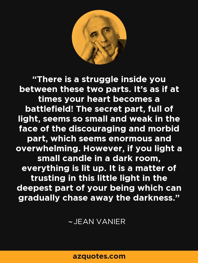 There is a struggle inside you between these two parts. It's as if at times your heart becomes a battlefield! The secret part, full of light, seems so small and weak in the face of the discouraging and morbid part, which seems enormous and overwhelming. However, if you light a small candle in a dark room, everything is lit up. It is a matter of trusting in this little light in the deepest part of your being which can gradually chase away the darkness. - Jean Vanier